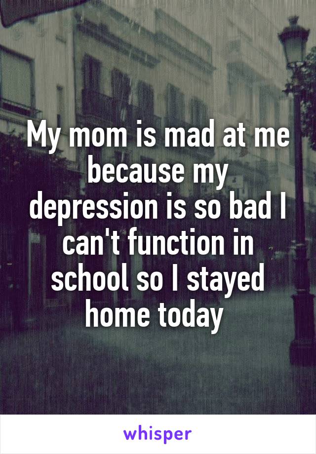 My mom is mad at me because my depression is so bad I can't function in school so I stayed home today 