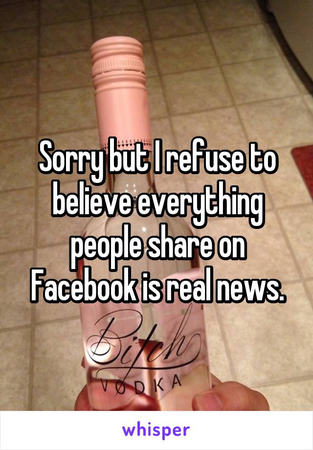 Sorry but I refuse to believe everything people share on Facebook is real news.