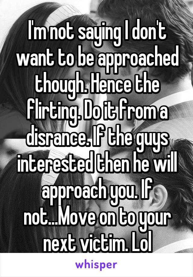 I'm not saying I don't want to be approached though. Hence the flirting. Do it from a disrance. If the guys interested then he will approach you. If not...Move on to your next victim. Lol