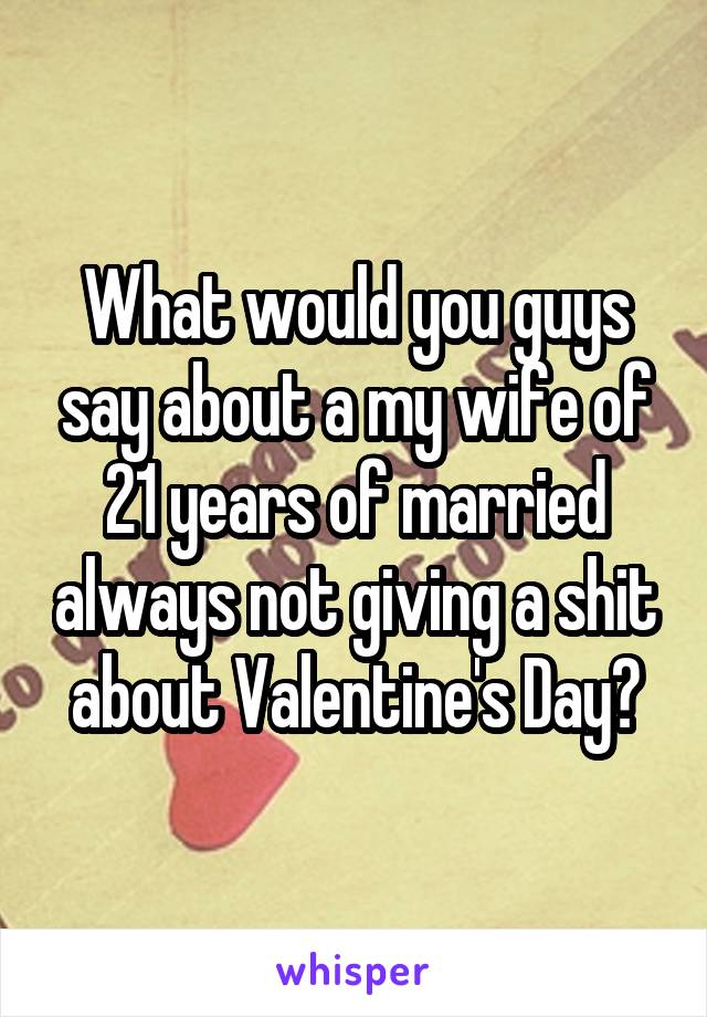 What would you guys say about a my wife of 21 years of married always not giving a shit about Valentine's Day?