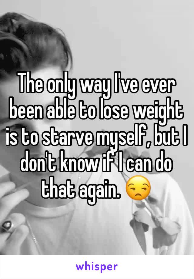 The only way I've ever been able to lose weight is to starve myself, but I don't know if I can do that again. 😒