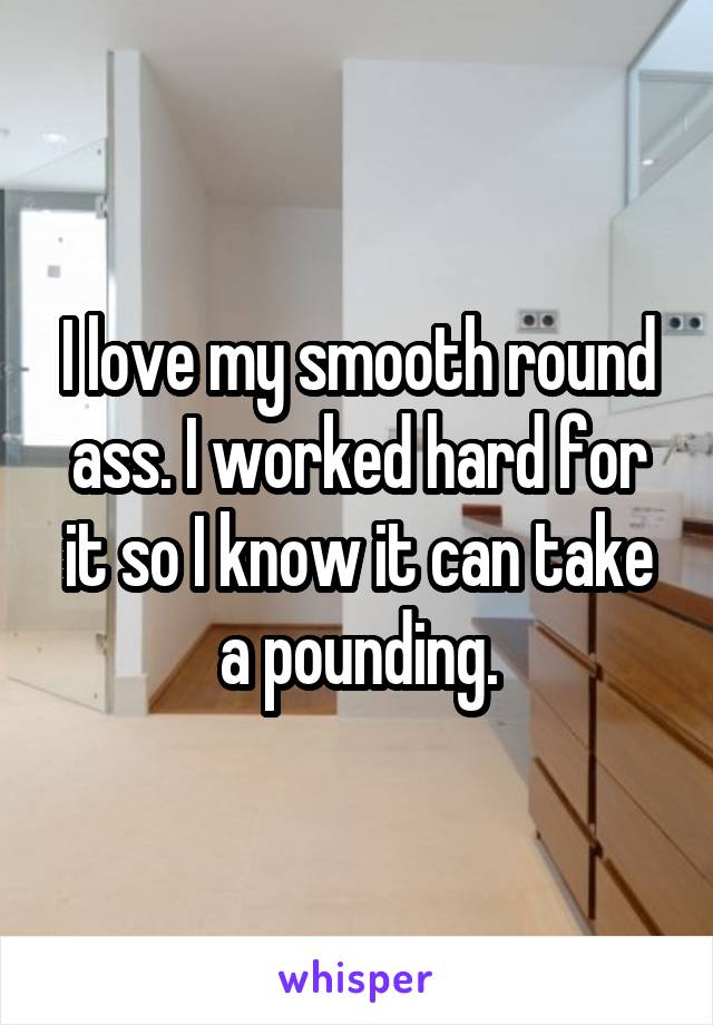 I love my smooth round ass. I worked hard for it so I know it can take a pounding.