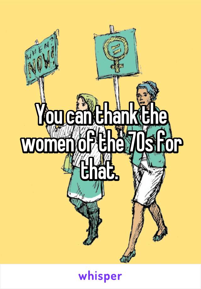 You can thank the women of the 70s for that. 