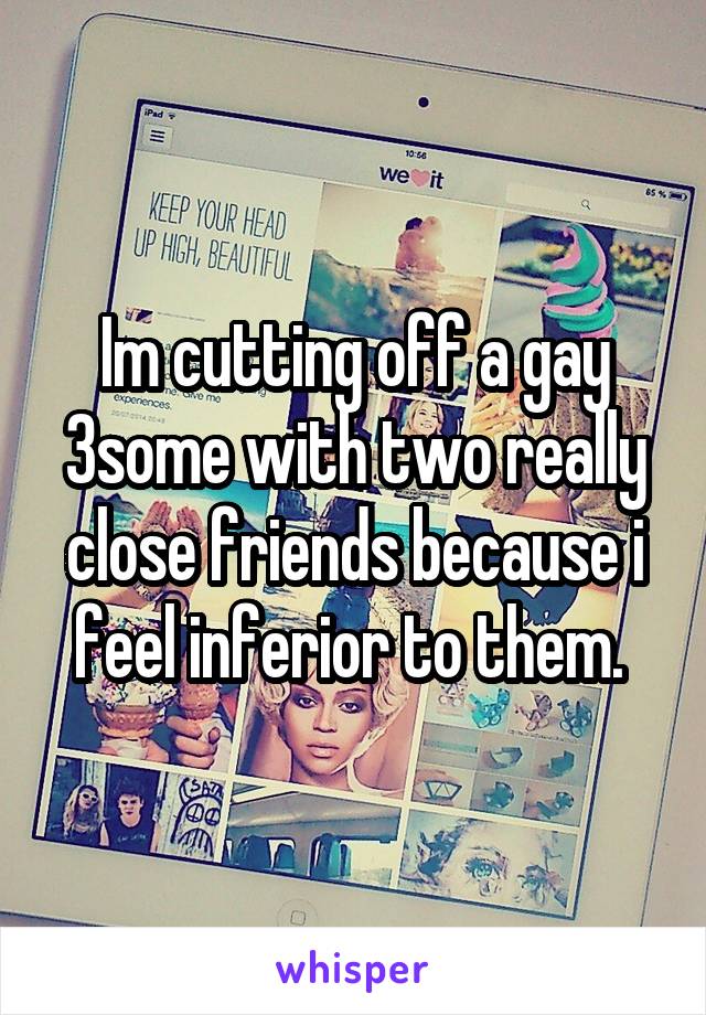 Im cutting off a gay 3some with two really close friends because i feel inferior to them. 