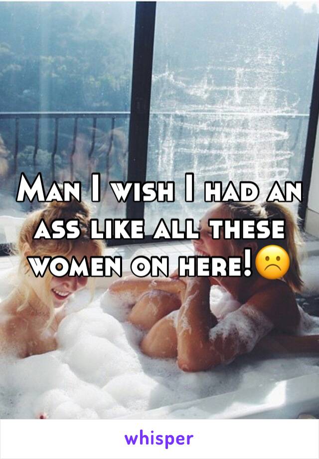 Man I wish I had an ass like all these women on here!☹️