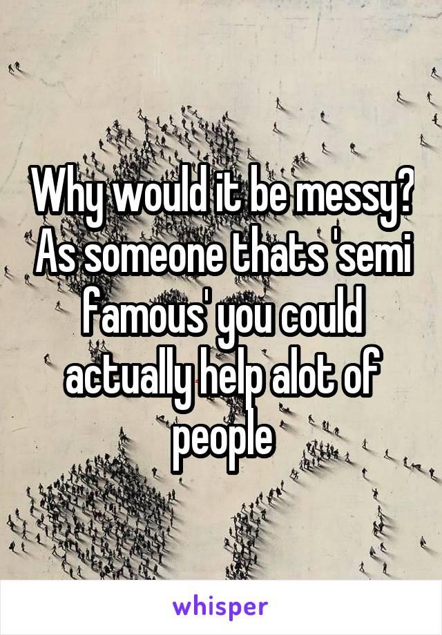 Why would it be messy? As someone thats 'semi famous' you could actually help alot of people