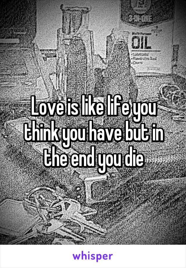 Love is like life you think you have but in the end you die