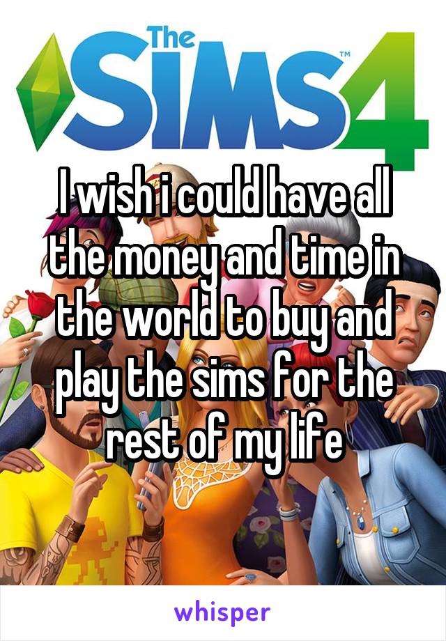 I wish i could have all the money and time in the world to buy and play the sims for the rest of my life