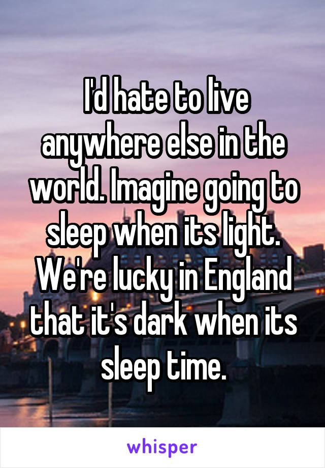  I'd hate to live anywhere else in the world. Imagine going to sleep when its light. We're lucky in England that it's dark when its sleep time.