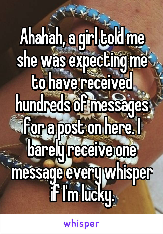 Ahahah, a girl told me she was expecting me to have received hundreds of messages for a post on here. I barely receive one message every whisper if I'm lucky.