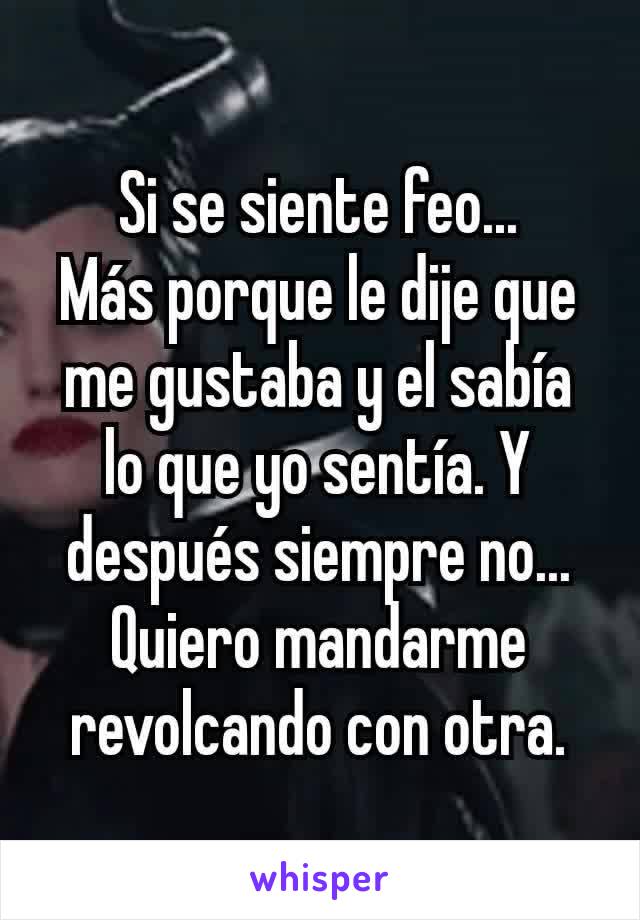 Si se siente feo...
Más porque le dije que me gustaba y el sabía lo que yo sentía. Y después siempre no... Quiero mandarme revolcando con otra.