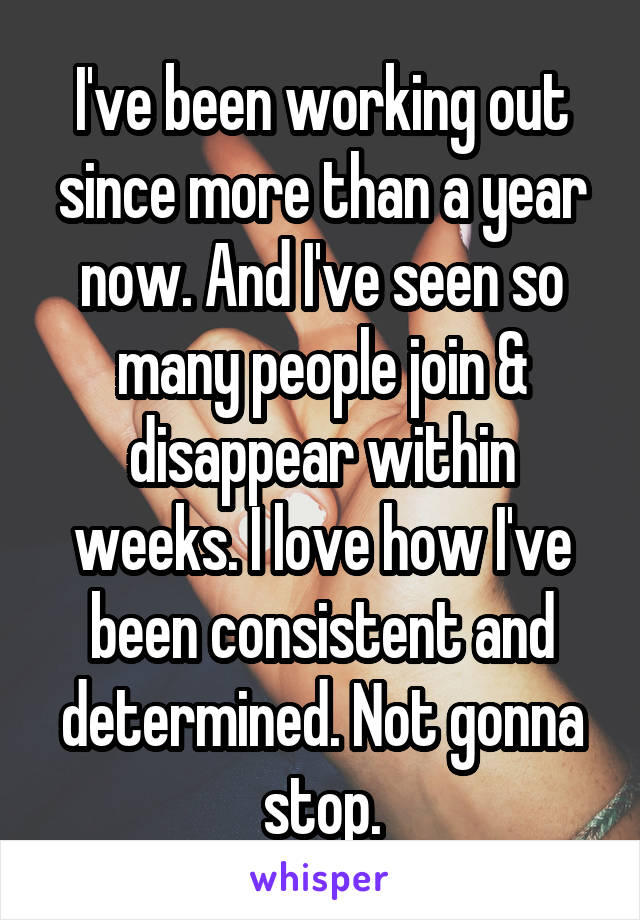 I've been working out since more than a year now. And I've seen so many people join & disappear within weeks. I love how I've been consistent and determined. Not gonna stop.