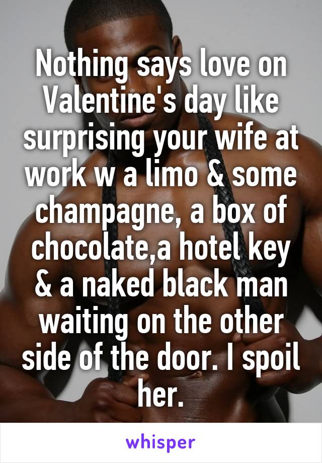 Nothing says love on Valentine's day like surprising your wife at work w a limo & some champagne, a box of chocolate,a hotel key & a naked black man waiting on the other side of the door. I spoil her.