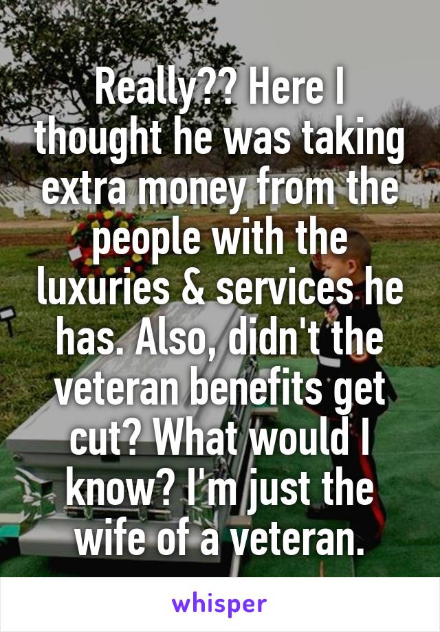 Really?? Here I thought he was taking extra money from the people with the luxuries & services he has. Also, didn't the veteran benefits get cut? What would I know? I'm just the wife of a veteran.