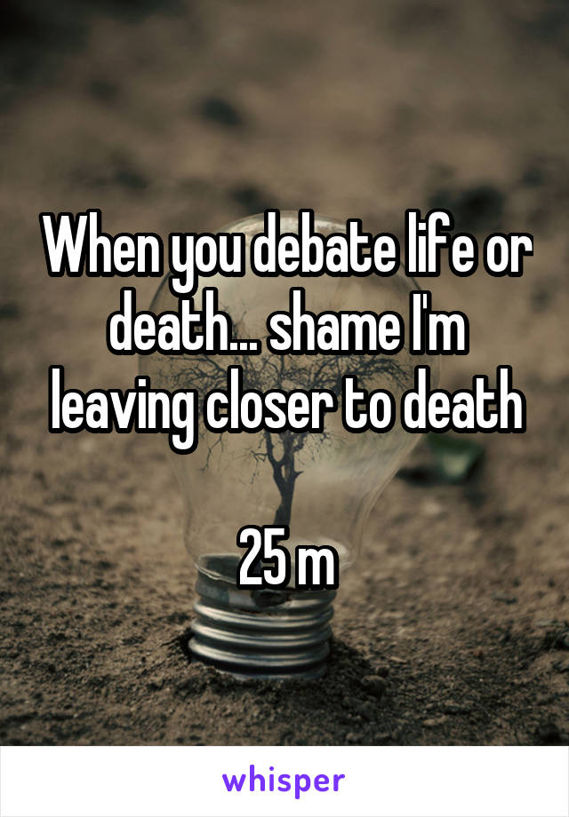 When you debate life or death... shame I'm leaving closer to death

25 m