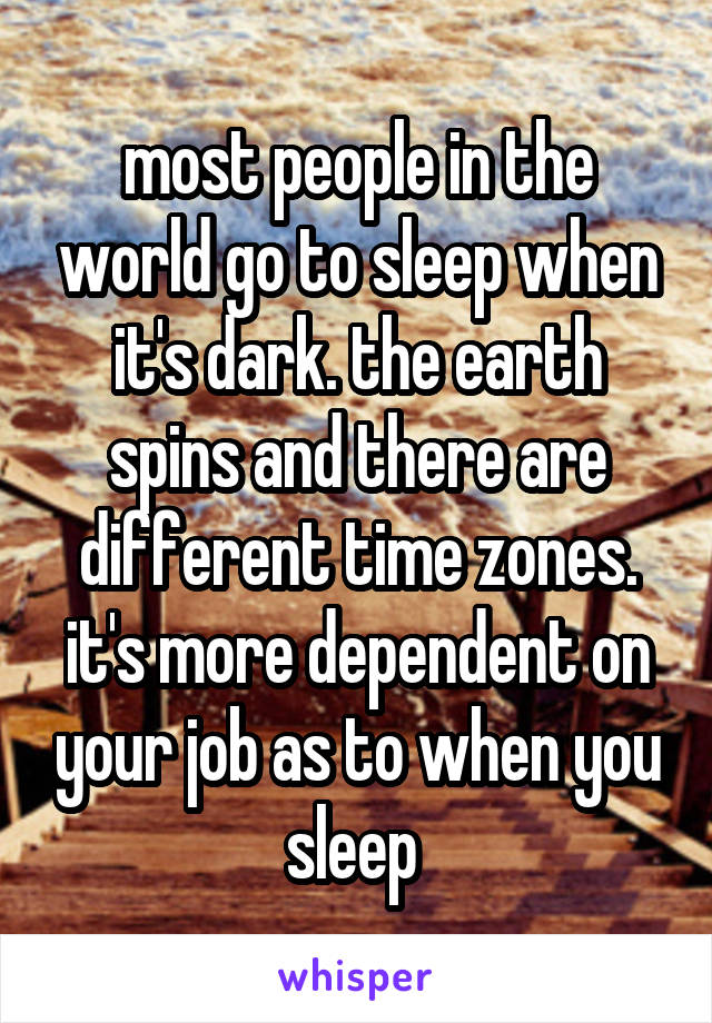 most people in the world go to sleep when it's dark. the earth spins and there are different time zones. it's more dependent on your job as to when you sleep 