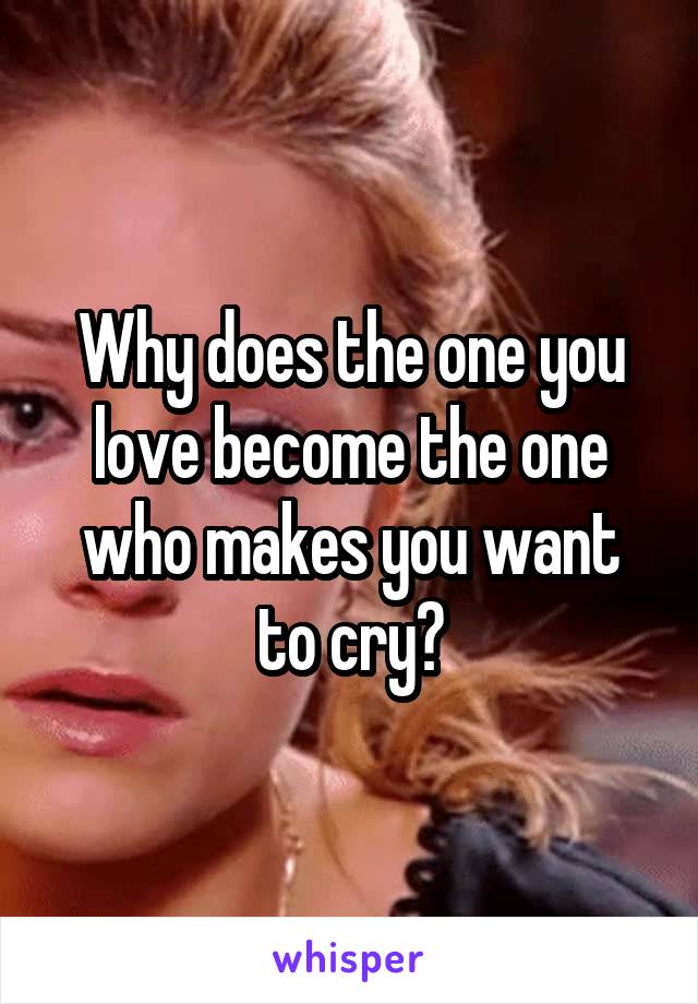 Why does the one you love become the one who makes you want to cry?