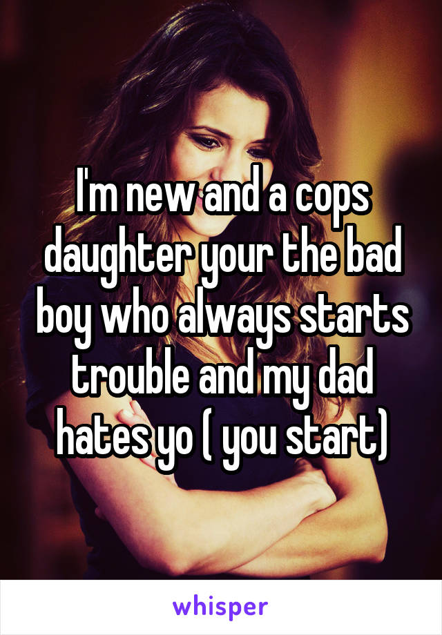 I'm new and a cops daughter your the bad boy who always starts trouble and my dad hates yo ( you start)