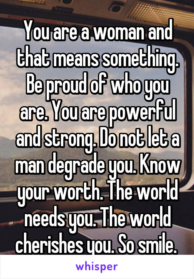 You are a woman and that means something. Be proud of who you are. You are powerful and strong. Do not let a man degrade you. Know your worth. The world needs you. The world cherishes you. So smile. 