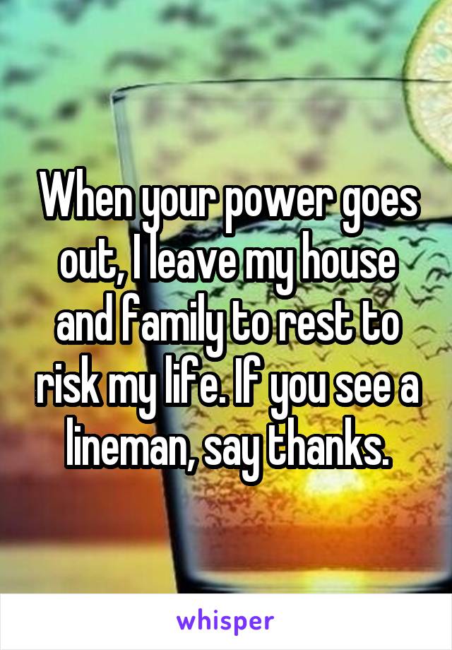 When your power goes out, I leave my house and family to rest to risk my life. If you see a lineman, say thanks.