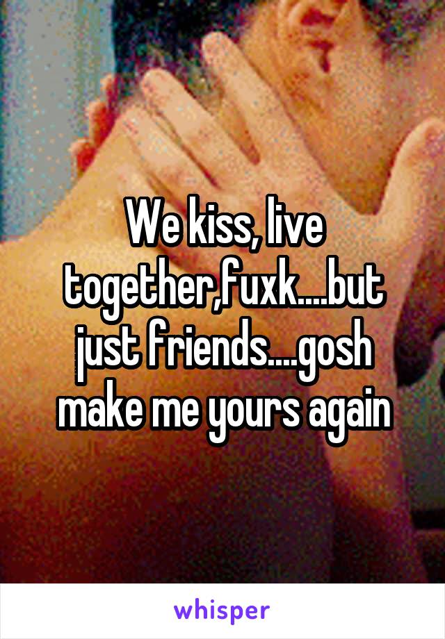 We kiss, live together,fuxk....but just friends....gosh make me yours again