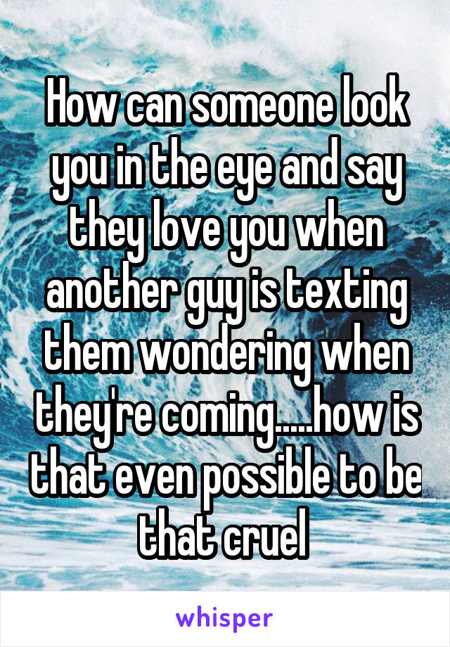 How can someone look you in the eye and say they love you when another guy is texting them wondering when they're coming.....how is that even possible to be that cruel 