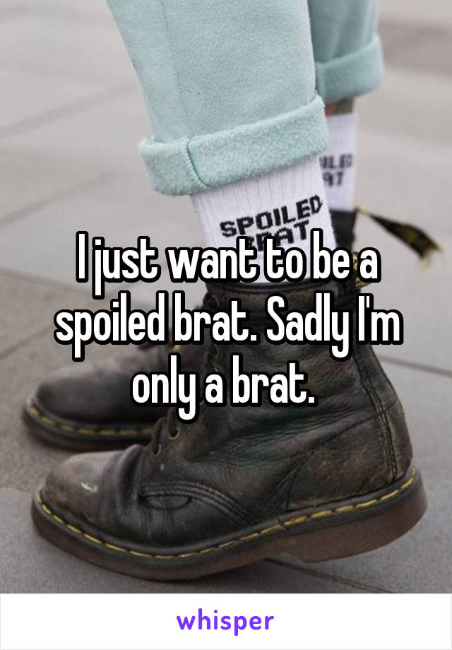 I just want to be a spoiled brat. Sadly I'm only a brat. 