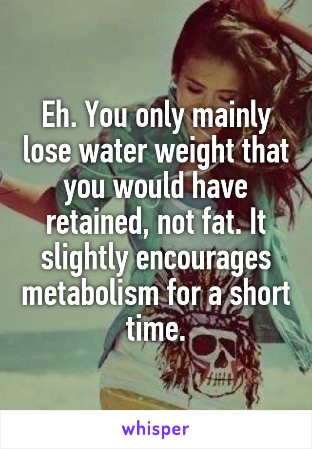 Eh. You only mainly lose water weight that you would have retained, not fat. It slightly encourages metabolism for a short time.