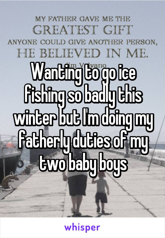 Wanting to go ice fishing so badly this winter but I'm doing my fatherly duties of my two baby boys