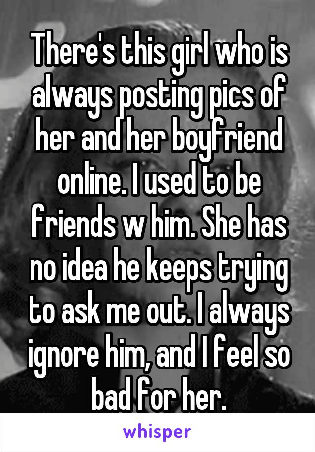 There's this girl who is always posting pics of her and her boyfriend online. I used to be friends w him. She has no idea he keeps trying to ask me out. I always ignore him, and I feel so bad for her.