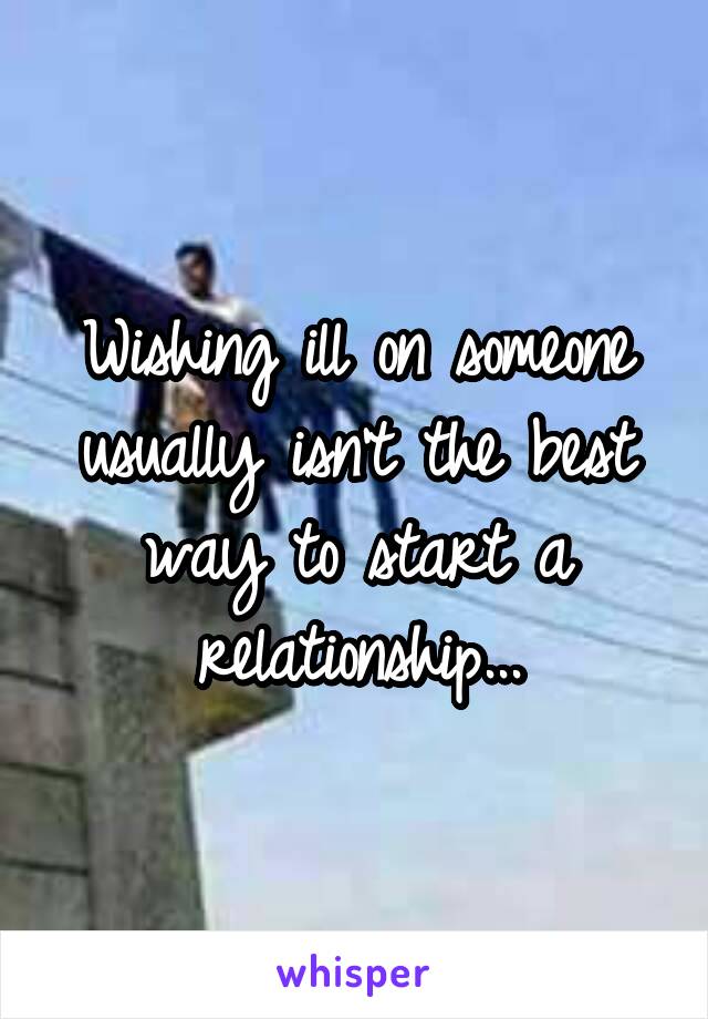 Wishing ill on someone usually isn't the best way to start a relationship...