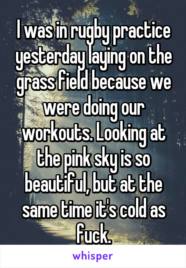 I was in rugby practice yesterday laying on the grass field because we were doing our workouts. Looking at the pink sky is so beautiful, but at the same time it's cold as fuck.