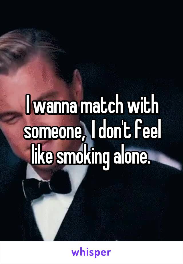 I wanna match with someone,  I don't feel like smoking alone. 