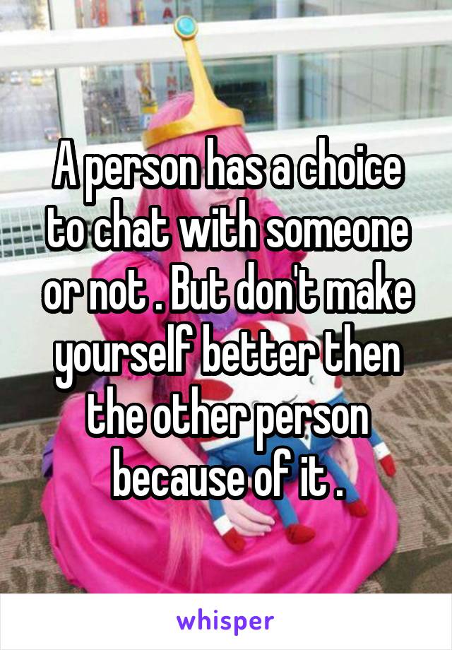 A person has a choice to chat with someone or not . But don't make yourself better then the other person because of it .