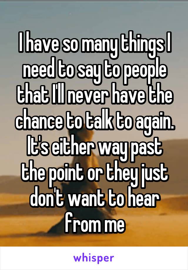 I have so many things I need to say to people that I'll never have the chance to talk to again.
It's either way past the point or they just don't want to hear from me