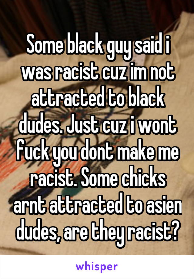 Some black guy said i was racist cuz im not attracted to black dudes. Just cuz i wont fuck you dont make me racist. Some chicks arnt attracted to asien dudes, are they racist?