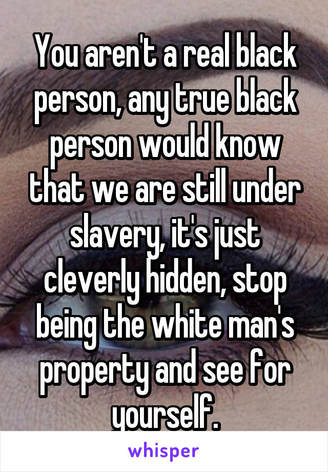 You aren't a real black person, any true black person would know that we are still under slavery, it's just cleverly hidden, stop being the white man's property and see for yourself.