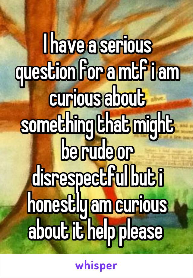 I have a serious question for a mtf i am curious about something that might be rude or disrespectful but i honestly am curious about it help please 