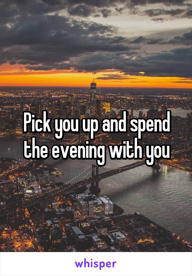 Pick you up and spend the evening with you