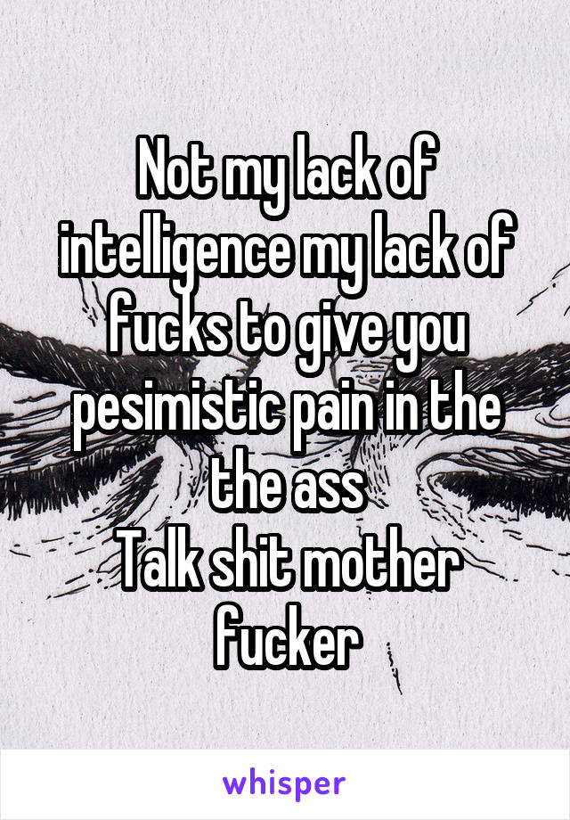 Not my lack of intelligence my lack of fucks to give you pesimistic pain in the the ass
Talk shit mother fucker