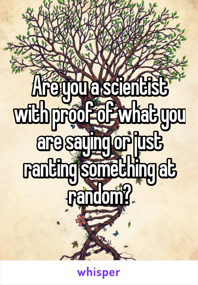 Are you a scientist with proof of what you are saying or just ranting something at random?