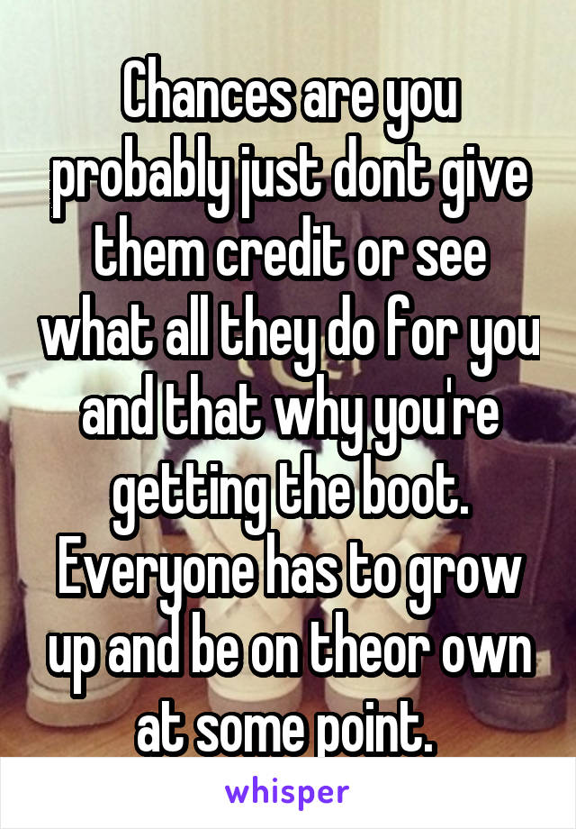 Chances are you probably just dont give them credit or see what all they do for you and that why you're getting the boot. Everyone has to grow up and be on theor own at some point. 