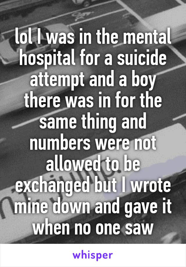 lol I was in the mental hospital for a suicide attempt and a boy there was in for the same thing and numbers were not allowed to be exchanged but I wrote mine down and gave it when no one saw