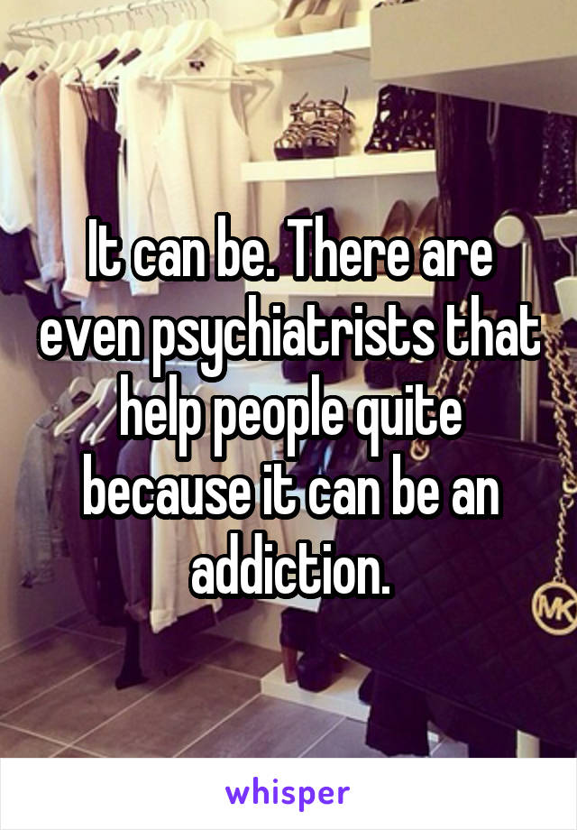 It can be. There are even psychiatrists that help people quite because it can be an addiction.