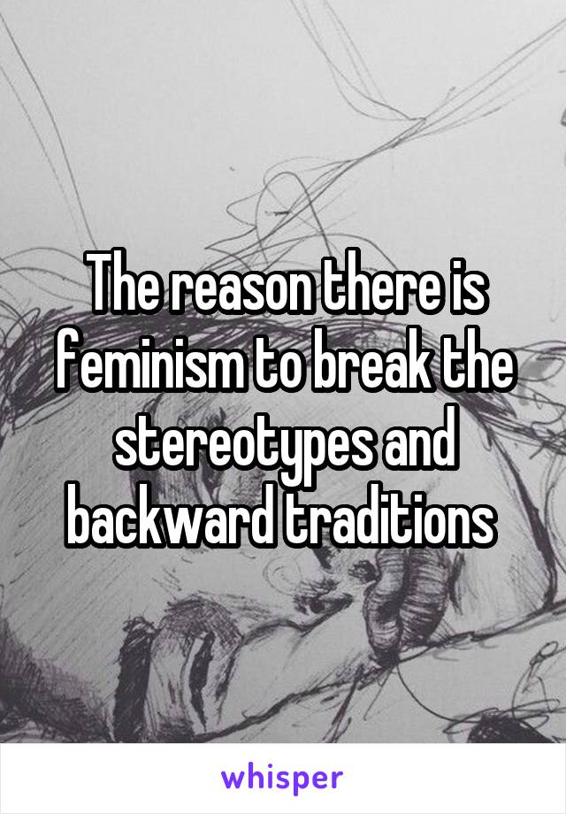 The reason there is feminism to break the stereotypes and backward traditions 