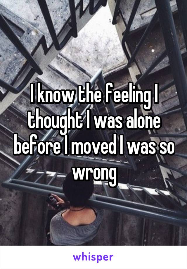 I know the feeling I thought I was alone before I moved I was so wrong