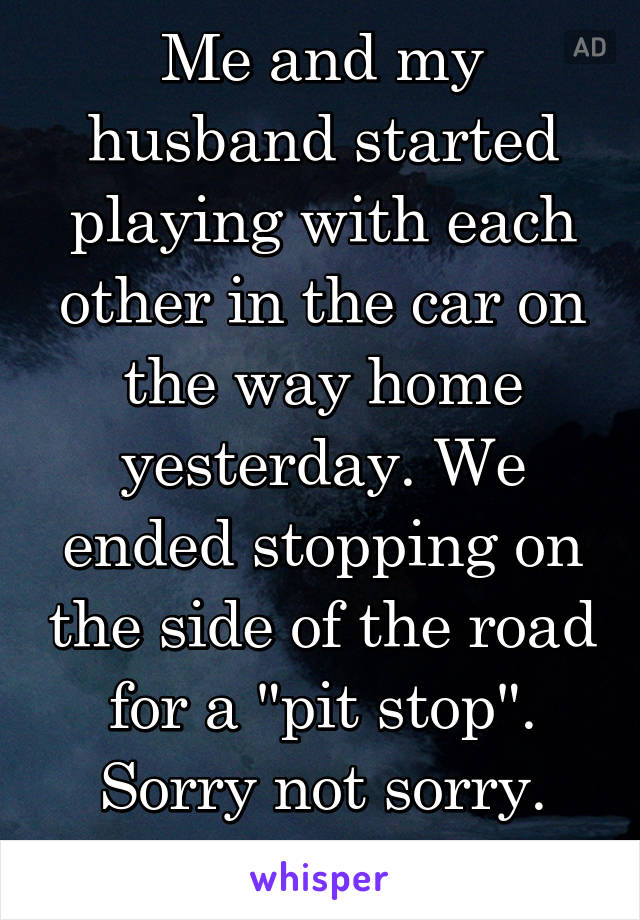 Me and my husband started playing with each other in the car on the way home yesterday. We ended stopping on the side of the road for a "pit stop". Sorry not sorry. Sorry Mom haha. 