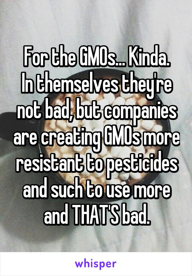 For the GMOs... Kinda.
In themselves they're not bad, but companies are creating GMOs more resistant to pesticides and such to use more and THAT'S bad.