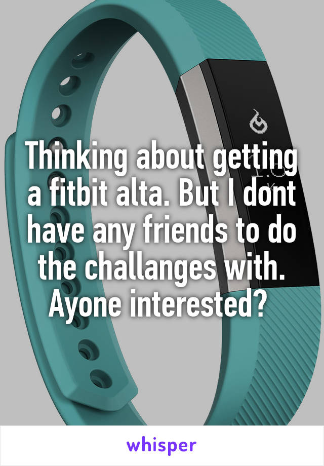 Thinking about getting a fitbit alta. But I dont have any friends to do the challanges with. Ayone interested? 