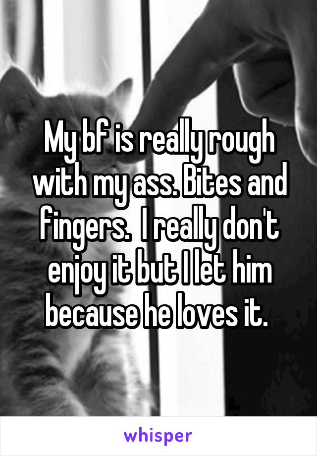 My bf is really rough with my ass. Bites and fingers.  I really don't enjoy it but I let him because he loves it. 